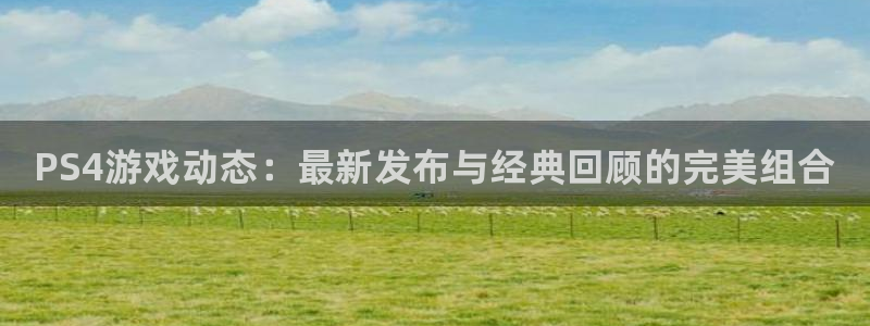 长征娱乐官方注册登录：PS4游戏动态：最新发布与经典回顾的完
