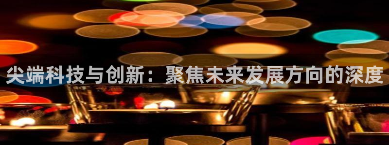 长征娱乐官方登录网址：尖端科技与创新：聚焦未来发展方向的深度