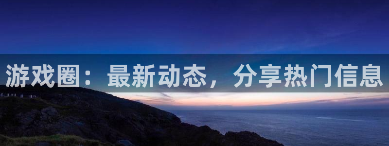 长征娱乐网址官网：游戏圈：最新动态，分享热门信息